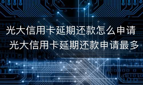 光大信用卡延期还款怎么申请 光大信用卡延期还款申请最多可以几个月