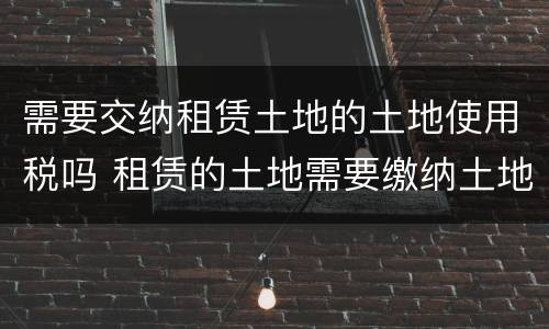 需要交纳租赁土地的土地使用税吗 租赁的土地需要缴纳土地使用税吗