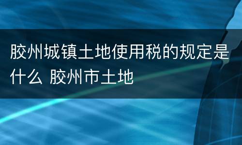 胶州城镇土地使用税的规定是什么 胶州市土地