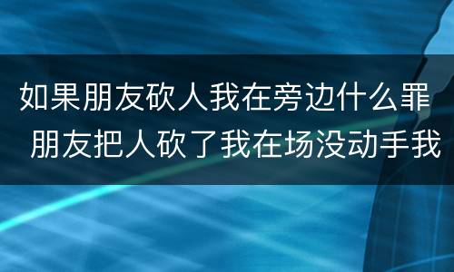 如果朋友砍人我在旁边什么罪 朋友把人砍了我在场没动手我要赔偿吗