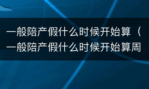 一般陪产假什么时候开始算（一般陪产假什么时候开始算周末）