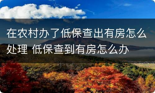 在农村办了低保查出有房怎么处理 低保查到有房怎么办