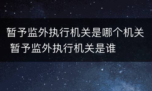 暂予监外执行机关是哪个机关 暂予监外执行机关是谁