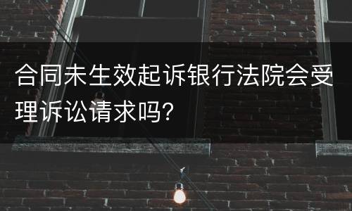 合同未生效起诉银行法院会受理诉讼请求吗？