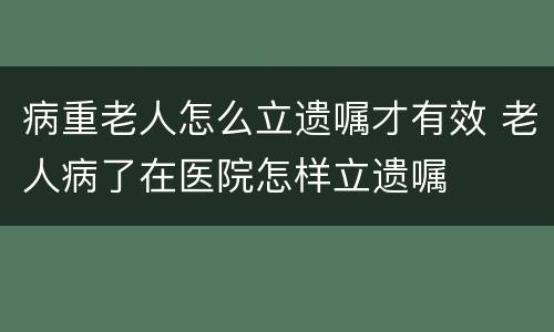 病重老人怎么立遗嘱才有效 老人病了在医院怎样立遗嘱