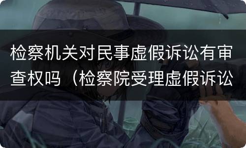 检察机关对民事虚假诉讼有审查权吗（检察院受理虚假诉讼案吗?）