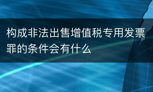 构成非法出售增值税专用发票罪的条件会有什么