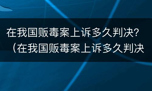 在我国贩毒案上诉多久判决？（在我国贩毒案上诉多久判决成功）