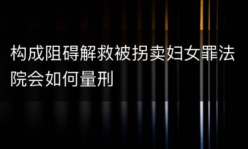 构成阻碍解救被拐卖妇女罪法院会如何量刑