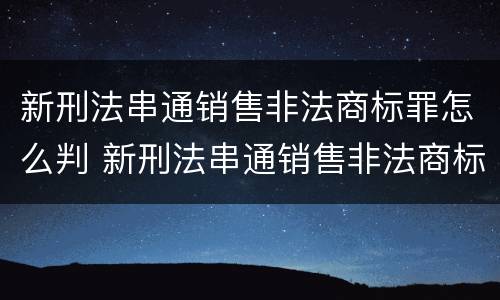 新刑法串通销售非法商标罪怎么判 新刑法串通销售非法商标罪怎么判定