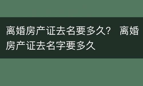 离婚房产证去名要多久？ 离婚房产证去名字要多久