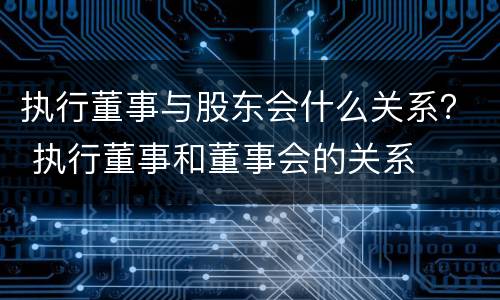 执行董事与股东会什么关系？ 执行董事和董事会的关系