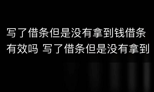 写了借条但是没有拿到钱借条有效吗 写了借条但是没有拿到钱借条有效吗