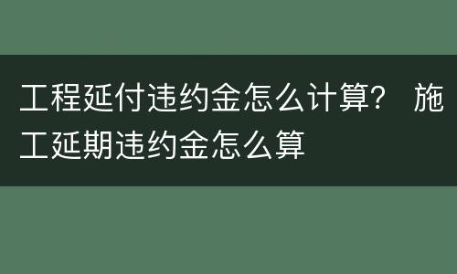 工程延付违约金怎么计算？ 施工延期违约金怎么算