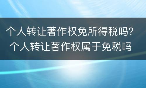 个人转让著作权免所得税吗？ 个人转让著作权属于免税吗