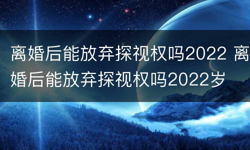 离婚后能放弃探视权吗2022 离婚后能放弃探视权吗2022岁