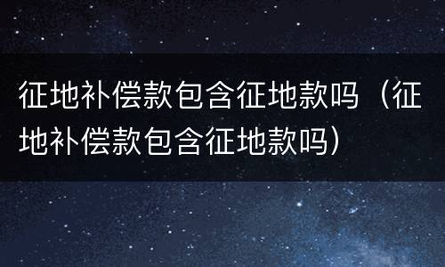 征地补偿款包含征地款吗（征地补偿款包含征地款吗）