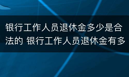 银行工作人员退休金多少是合法的 银行工作人员退休金有多少