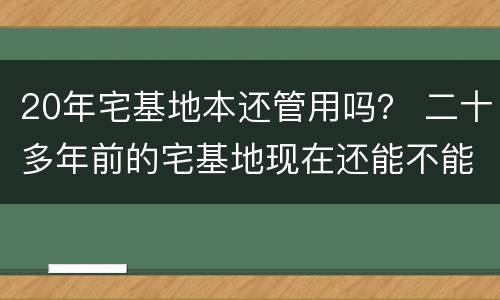 20年宅基地本还管用吗？ 二十多年前的宅基地现在还能不能用