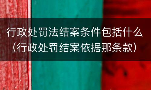 行政处罚法结案条件包括什么（行政处罚结案依据那条款）