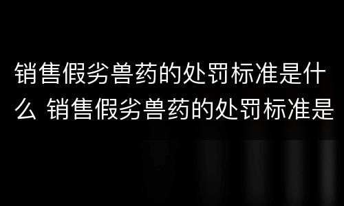 销售假劣兽药的处罚标准是什么 销售假劣兽药的处罚标准是什么法律