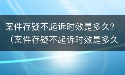 案件存疑不起诉时效是多久？（案件存疑不起诉时效是多久内）