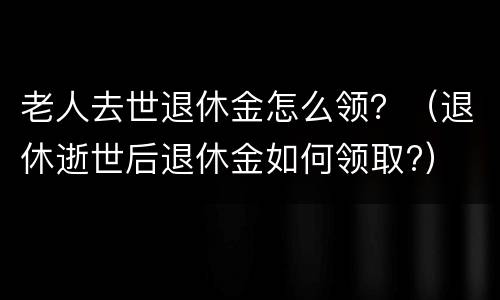 老人去世退休金怎么领？（退休逝世后退休金如何领取?）