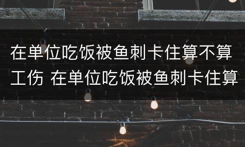 在单位吃饭被鱼刺卡住算不算工伤 在单位吃饭被鱼刺卡住算不算工伤事故