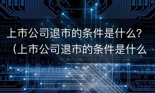 上市公司退市的条件是什么？（上市公司退市的条件是什么意思）