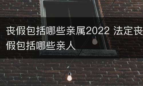 丧假包括哪些亲属2022 法定丧假包括哪些亲人