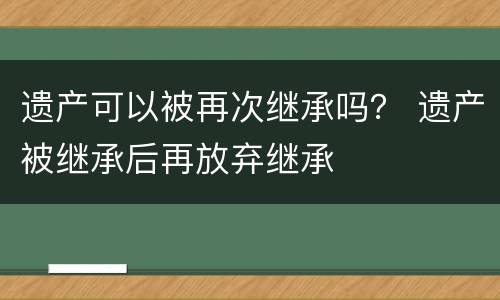 遗产可以被再次继承吗？ 遗产被继承后再放弃继承