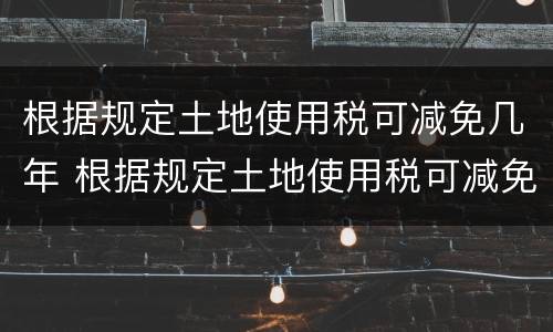 根据规定土地使用税可减免几年 根据规定土地使用税可减免几年