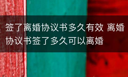 签了离婚协议书多久有效 离婚协议书签了多久可以离婚