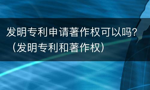 发明专利申请著作权可以吗？（发明专利和著作权）