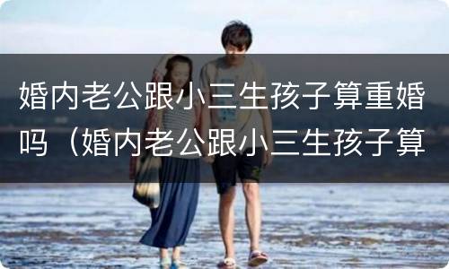 婚内老公跟小三生孩子算重婚吗（婚内老公跟小三生孩子算重婚吗知乎）