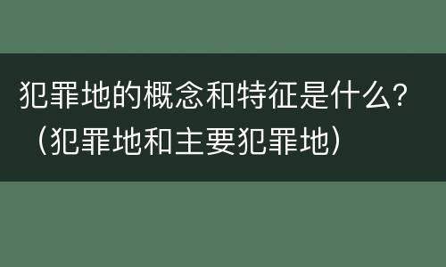 犯罪地的概念和特征是什么？（犯罪地和主要犯罪地）