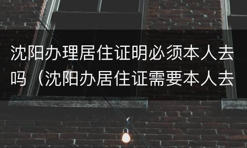 沈阳办理居住证明必须本人去吗（沈阳办居住证需要本人去吗）