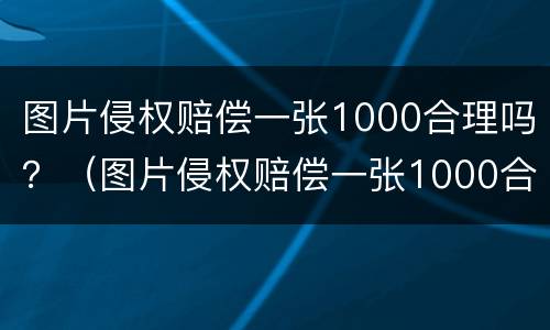 图片侵权赔偿一张1000合理吗？（图片侵权赔偿一张1000合理吗为什么）