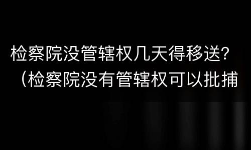 检察院没管辖权几天得移送？（检察院没有管辖权可以批捕吗）