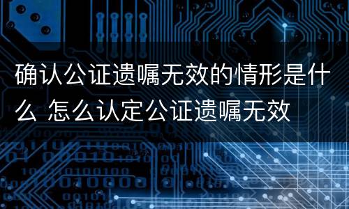 确认公证遗嘱无效的情形是什么 怎么认定公证遗嘱无效