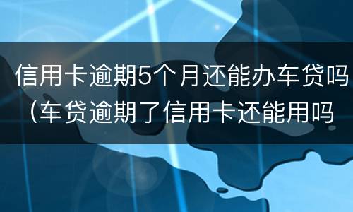 信用卡逾期5个月还能办车贷吗（车贷逾期了信用卡还能用吗）