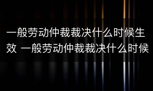 一般劳动仲裁裁决什么时候生效 一般劳动仲裁裁决什么时候生效的