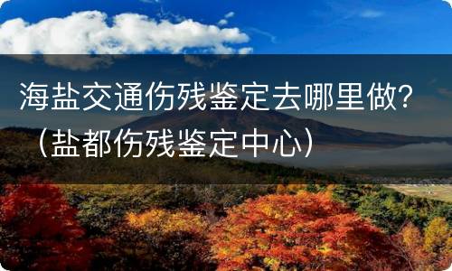 海盐交通伤残鉴定去哪里做？（盐都伤残鉴定中心）