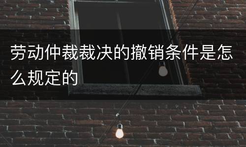 劳动仲裁裁决的撤销条件是怎么规定的