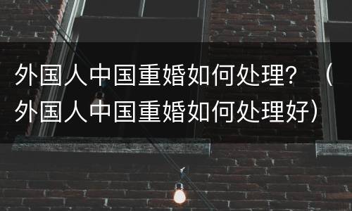 外国人中国重婚如何处理？（外国人中国重婚如何处理好）