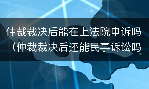 仲裁裁决后能在上法院申诉吗（仲裁裁决后还能民事诉讼吗）