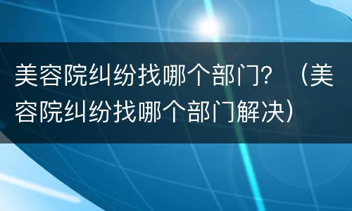 美容院纠纷找哪个部门？（美容院纠纷找哪个部门解决）