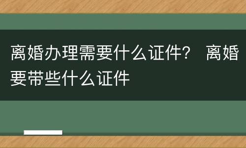 离婚办理需要什么证件？ 离婚要带些什么证件