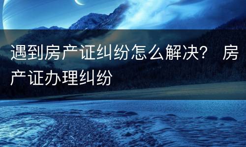 遇到房产证纠纷怎么解决？ 房产证办理纠纷