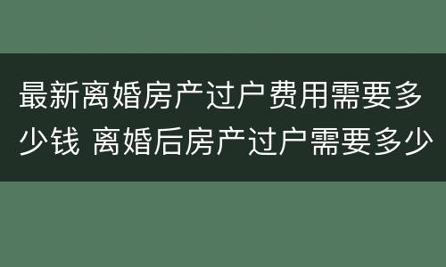 最新离婚房产过户费用需要多少钱 离婚后房产过户需要多少费用